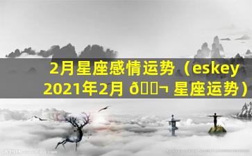 2月星座感情运势（eskey2021年2月 🐬 星座运势）